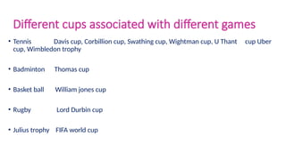Different cups associated with different games
• Tennis Davis cup, Corbillion cup, Swathing cup, Wightman cup, U Thant cup Uber
cup, Wimbledon trophy
• Badminton Thomas cup
• Basket ball William jones cup
• Rugby Lord Durbin cup
• Julius trophy FIFA world cup
 