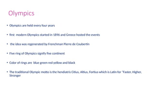 Olympics
• Olympics are held every four years
• first modern Olympics started in 1896 and Greece hosted the events
• the idea was regenerated by Frenchman Pierre de Coubertin
• Five ring of Olympics signify five continent
• Color of rings are blue green red yellow and black
• The traditional Olympic motto is the hendiatris Citius, Altius, Fortius which is Latin for "Faster, Higher,
Stronger
 