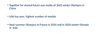 • Together for shared future was motto of 2022 winter Olympics in
China
• USA has won highest number of medals
• Next summer Olympics in France in 2024 and in 2026 winter Olympic
in Italy
 