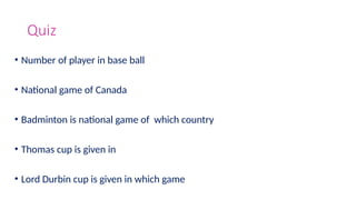 Quiz
• Number of player in base ball
• National game of Canada
• Badminton is national game of which country
• Thomas cup is given in
• Lord Durbin cup is given in which game
 