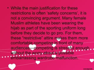 • While the main justification for these
restrictions is often ‘safety concerns’, it is
not a convincing argument. Many female
Muslim athletes have been wearing the
hijab as part of the sporting uniform long
before they decide to go pro. For them,
these “restrictive” attire makes them more
comfortable competing in front of many
audiences---competing is stressful enough
without the worry about a possible
embarrassing wardrobe malfunction.
 