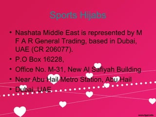 Sports Hijabs
• Nashata Middle East is represented by M
F A R General Trading, based in Dubai,
UAE (CR 206077).
• P.O Box 16228,
• Office No. M-31, New Al Safiyah Building
• Near Abu Hail Metro Station, Abu Hail
• Dubai, UAE
 