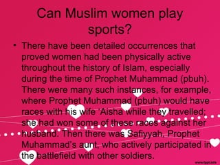 Can Muslim women play
sports?
• There have been detailed occurrences that
proved women had been physically active
throughout the history of Islam, especially
during the time of Prophet Muhammad (pbuh).
There were many such instances, for example,
where Prophet Muhammad (pbuh) would have
races with his wife ‘Aisha while they travelled;
she had won some of these races against her
husband. Then there was Safiyyah, Prophet
Muhammad’s aunt, who actively participated in
the battlefield with other soldiers.
 