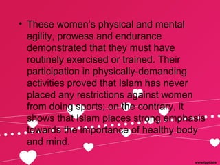 • These women’s physical and mental
agility, prowess and endurance
demonstrated that they must have
routinely exercised or trained. Their
participation in physically-demanding
activities proved that Islam has never
placed any restrictions against women
from doing sports; on the contrary, it
shows that Islam places strong emphasis
towards the importance of healthy body
and mind.
 