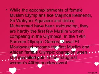 • While the accomplishments of female
Muslim Olympians like Majlinda Kelmendi,
Sri Wahyuni Agustiani and Ibtihaj
Muhammad have been astounding, they
are hardly the first few Muslim women
competing in the Olympics. In the 1984
Summer Olympic Games, Nawal El
Moutawakel became the first Muslim and
African female Olympic champion when
she medalled gold in the inaugural
women’s 400m hurdles event.
 