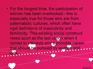 • For the longest time, the participation of
women has been overlooked - this is
especially true for those who are from
paternalistic cultures, which often have
rigid definitions of masculinity and
femininity. This existing social construct
views sport as the last option when it
comes to interests and a possible career
that should be pursued by women and
girls.
 