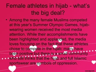 Female athletes in hijab - what’s
the big deal?
• Among the many female Muslims competed
at this year’s Summer Olympic Games, hijab-
wearing women received the most media
attention. While their accomplishments have
been highlighted and applauded, the media
loves focusing on the fact that these athletes
chose to compete in the hijab; many have
been positive but there is a small community
who still thinks that the hijab and full Islamic
sportswear are symbols of oppression.
 