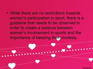 • While there are no restrictions towards
women’s participation in sport, there is a
guideline that needs to be observed in
order to create a balance between
women’s involvement in sports and the
importance of keeping their modesty.
 