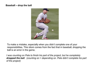 To make a mistake, especially when you didn’t complete one of your
responsibilities. This idiom comes from the fact that in baseball, dropping the
ball is an error in the game.
Baseball – drop the ball
I was counting on Pete to finish his part of the project, but he completely
dropped the ball. (counting on = depending on. Pete didn’t complete his part
of the project)
 