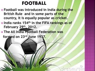  Football was introduced in India during the 
British Rule and in some parts of the 
country, it is equally popular as cricket. 
 India ranks 154th in the FIFA rankings as of 
February 29th, 2012. 
 The All India Football Federation was 
formed on 23rd June 1937. 
 