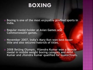  Boxing is one of the most enjoyable profiled sports in 
India. 
 Regular medal-holder at Asian Games and 
Commonwealth games. 
 November 2007, India’s Mary Kon won best boxer 
title and also secured hattrick of titles. 
 2008 Beijing Olympic, Vijendra Kumar won a bronze 
medal in middle weight boxing category and Akhil 
Kumar and Jitendra Kumar qualified for quaterfinals. 
 