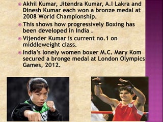  Akhil Kumar, Jitendra Kumar, A.l Lakra and 
Dinesh Kumar each won a bronze medal at 
2008 World Championship. 
 This shows how progressively Boxing has 
been developed in India . 
 Vijender Kumar is current no.1 on 
middleweight class. 
 India’s lonely women boxer M.C. Mary Kom 
secured a bronge medal at London Olympics 
Games, 2012. 
 