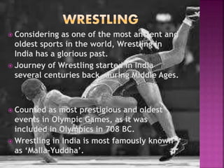  Considering as one of the most ancient and 
oldest sports in the world, Wrestling in 
India has a glorious past. 
 Journey of Wrestling started in India 
several centuries back, during Middle Ages. 
 Counted as most prestigious and oldest 
events in Olympic Games, as it was 
included in Olympics in 708 BC. 
Wrestling in India is most famously known 
as ‘Malla-Yuddha’. 
 