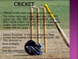  CRICKET is the most popular sport in India. 
 The Indian national cricket team won the 1983 
world cup , the 2007 world twenty20, and the 
2011 world cricket cup, the 2013 ICC champions 
trophy, and shared the 2002 ICC champions 
trophy with Sri Lanka 
 Sachin Tendulkar is the only player to have 
scored one hundred international centuries, the 
first batsman to 
score a double 
century in a 
One day international, 
 