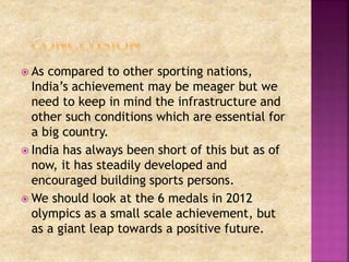  As compared to other sporting nations, 
India’s achievement may be meager but we 
need to keep in mind the infrastructure and 
other such conditions which are essential for 
a big country. 
 India has always been short of this but as of 
now, it has steadily developed and 
encouraged building sports persons. 
We should look at the 6 medals in 2012 
olympics as a small scale achievement, but 
as a giant leap towards a positive future. 
 