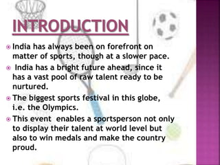  India has always been on forefront on 
matter of sports, though at a slower pace. 
 India has a bright future ahead, since it 
has a vast pool of raw talent ready to be 
nurtured. 
 The biggest sports festival in this globe, 
i.e. the Olympics. 
 This event enables a sportsperson not only 
to display their talent at world level but 
also to win medals and make the country 
proud. 
 