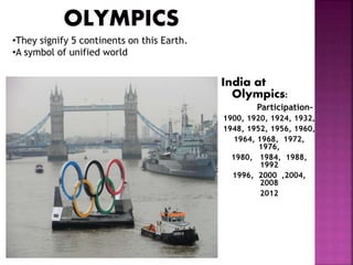 India at 
Olympics: 
Participation- 
1900, 1920, 1924, 1932, 
1948, 1952, 1956, 1960, 
1964, 1968, 1972, 
1976, 
1980, 1984, 1988, 
1992 
1996, 2000 ,2004, 
2008 
2012 
•They signify 5 continents on this Earth. 
•A symbol of unified world 
 