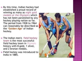  By this time, Indian hockey had 
established a proud record of 
winning as many as eight gold 
medals at the Olympics which 
has not been paralleled by any 
hockey playing nation so far. 
The period from 1928 to 1964 
can reasonably be described as 
the ‘Golden Age’ of Indian 
hockey. 
 The Indian men's field hockey 
team is the most successful 
field hockey team in Olympic 
history with 8 gold, 1 silver, 
and 2 bronze medals. 
 Field hockey was introduced to 
India in 1885. 
 