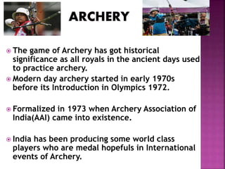  The game of Archery has got historical 
significance as all royals in the ancient days used 
to practice archery. 
 Modern day archery started in early 1970s 
before its Introduction in Olympics 1972. 
 Formalized in 1973 when Archery Association of 
India(AAI) came into existence. 
 India has been producing some world class 
players who are medal hopefuls in International 
events of Archery. 
 