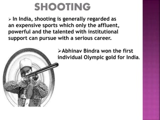  In India, shooting is generally regarded as 
an expensive sports which only the affluent, 
powerful and the talented with institutional 
support can pursue with a serious career. 
Abhinav Bindra won the first 
individual Olympic gold for India. 
 