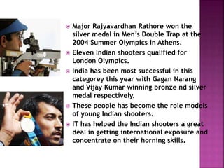  Major Rajyavardhan Rathore won the 
silver medal in Men’s Double Trap at the 
2004 Summer Olympics in Athens. 
 Eleven Indian shooters qualified for 
London Olympics. 
 India has been most successful in this 
categorey this year with Gagan Narang 
and Vijay Kumar winning bronze nd silver 
medal respectively. 
 These people has become the role models 
of young Indian shooters. 
 IT has helped the Indian shooters a great 
deal in getting international exposure and 
concentrate on their horning skills. 
 