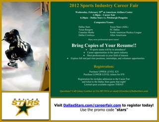 2012 Sports Industry Career Fair
                 Wednesday, February 29th at American Airlines Center
                               1:30pm – Career Fair
                    6:30pm – Dallas Stars vs. Pittsburgh Penguins
                                     Companies/Teams:
                     Dallas Stars                       Texas Stars (AHL)
                     Texas Rangers                      FC Dallas
                     Cumulus Media                      North American Hockey League
                     Dallas Cowboys                     Allen Americans
                               Many more professional sports teams!


             Bring Copies of Your Resume!!
                             30 sports teams will be in attendance!
                            Career opportunities in the sports industry
                           Meet professionals in your field of interest
            Explore full and part time positions, internships, and volunteer opportunities


                                     Registration:
                               Purchase UPPER LEVEL $25
                          Purchase LOWER LEVEL tickets for $70
                    Registration fee includes admission to the Career Fair
                       and ticket to the Dallas Stars game that night!
                          Limited spots available-register TODAY

   Questions? Call Ginny Gotcher at 214-387-5514 or email GGotcher@DallasStars.com




Visit DallasStars.com/careerfair.com to register today!
                      Use the promo code “stars”
 