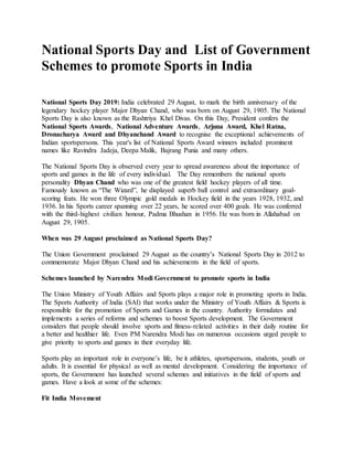 National Sports Day and List of Government
Schemes to promote Sports in India
National Sports Day 2019: India celebrated 29 August, to mark the birth anniversary of the
legendary hockey player Major Dhyan Chand, who was born on August 29, 1905. The National
Sports Day is also known as the Rashtriya Khel Divas. On this Day, President confers the
National Sports Awards, National Adventure Awards, Arjuna Award, Khel Ratna,
Dronacharya Award and Dhyanchand Award to recognise the exceptional achievements of
Indian sportspersons. This year's list of National Sports Award winners included prominent
names like Ravindra Jadeja, Deepa Malik, Bajrang Punia and many others.
The National Sports Day is observed every year to spread awareness about the importance of
sports and games in the life of every individual. The Day remembers the national sports
personality Dhyan Chand who was one of the greatest field hockey players of all time.
Famously known as “The Wizard”, he displayed superb ball control and extraordinary goal-
scoring feats. He won three Olympic gold medals in Hockey field in the years 1928, 1932, and
1936. In his Sports career spanning over 22 years, he scored over 400 goals. He was conferred
with the third-highest civilian honour, Padma Bhushan in 1956. He was born in Allahabad on
August 29, 1905.
When was 29 August proclaimed as National Sports Day?
The Union Government proclaimed 29 August as the country’s National Sports Day in 2012 to
commemorate Major Dhyan Chand and his achievements in the field of sports.
Schemes launched by Narendra Modi Government to promote sports in India
The Union Ministry of Youth Affairs and Sports plays a major role in promoting sports in India.
The Sports Authority of India (SAI) that works under the Ministry of Youth Affairs & Sports is
responsible for the promotion of Sports and Games in the country. Authority formulates and
implements a series of reforms and schemes to boost Sports development. The Government
considers that people should involve sports and fitness-related activities in their daily routine for
a better and healthier life. Even PM Narendra Modi has on numerous occasions urged people to
give priority to sports and games in their everyday life.
Sports play an important role in everyone’s life, be it athletes, sportspersons, students, youth or
adults. It is essential for physical as well as mental development. Considering the importance of
sports, the Government has launched several schemes and initiatives in the field of sports and
games. Have a look at some of the schemes:
Fit India Movement
 