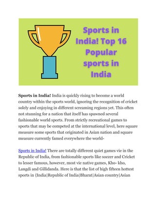 Sports in India! India is quickly rising to become a world
country within the sports world, ignoring the recognition of cricket
solely and enjoying in different screaming regions yet. This often
not stunning for a nation that itself has spawned several
fashionable world sports. From strictly recreational games to
sports that may be competed at the international level, here square
measure some sports that originated in Asian nation and square
measure currently famed everywhere the world-
Sports in India! There are totally different quiet games vie in the
Republic of India, from fashionable sports like soccer and Cricket
to lesser famous, however, most vie native games, Kho- kho,
Langdi and Gillidanda. Here is that the list of high fifteen hottest
sports in {India|Republic of India|Bharat|Asian country|Asian
 