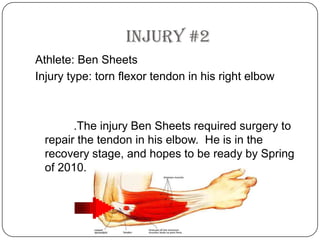 Injury #2Athlete: Ben SheetsInjury type: torn flexor tendon in his right elbow		  .The injury Ben Sheets required surgery to repair the tendon in his elbow.  He is in the recovery stage, and hopes to be ready by Spring of 2010.