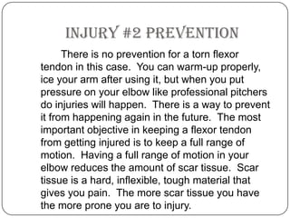 Injury #2 Prevention		There is no prevention for a torn flexor tendon in this case.  You can warm-up properly, ice your arm after using it, but when you put pressure on your elbow like professional pitchers do injuries will happen.  There is a way to prevent it from happening again in the future.  The most important objective in keeping a flexor tendon from getting injured is to keep a full range of motion. Having a full range of motion in your elbow reduces the amount of scar tissue.  Scar tissue is a hard, inflexible, tough material that gives you pain.  The more scar tissue you have the more prone you are to injury. 