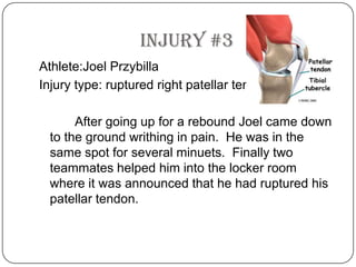 Injury #3Athlete:JoelPrzybillaInjury type: ruptured right patellar tendon		After going up for a rebound Joel came down to the ground writhing in pain.  He was in the same spot for several minuets.  Finally two teammates helped him into the locker room where it was announced that he had ruptured his patellar tendon. 