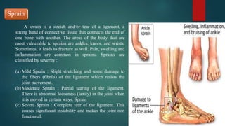 Sprain
A sprain is a stretch and/or tear of a ligament, a
strong band of connective tissue that connects the end of
one bone with another. The areas of the body that are
most vulnerable to sprains are ankles, knees, and wrists.
Sometimes, it leads to fracture as well. Pain, swelling and
inflammation are common in sprains. Sprains are
classified by severity :
(a) Mild Sprain : Slight stretching and some damage to
the fibers (fibrils) of the ligament which resists the
joint movement.
(b) Moderate Sprain : Partial tearing of the ligament.
There is abnormal looseness (laxity) in the joint when
it is moved in certain ways. Sprain
(c) Severe Sprain : Complete tear of the ligament. This
causes significant instability and makes the joint non
functional.
 