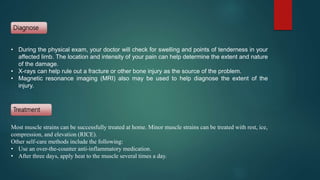 • During the physical exam, your doctor will check for swelling and points of tenderness in your
affected limb. The location and intensity of your pain can help determine the extent and nature
of the damage.
• X-rays can help rule out a fracture or other bone injury as the source of the problem.
• Magnetic resonance imaging (MRI) also may be used to help diagnose the extent of the
injury.
Most muscle strains can be successfully treated at home. Minor muscle strains can be treated with rest, ice,
compression, and elevation (RICE).
Other self-care methods include the following:
• Use an over-the-counter anti-inflammatory medication.
• After three days, apply heat to the muscle several times a day.
Diagnose
Treatment
 