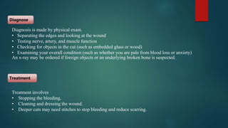 Diagnosis is made by physical exam.
• Separating the edges and looking at the wound
• Testing nerve, artery, and muscle function
• Checking for objects in the cut (such as embedded glass or wood)
• Examining your overall condition (such as whether you are pale from blood loss or anxiety)
An x-ray may be ordered if foreign objects or an underlying broken bone is suspected.
Diagnose
Treatment
Treatment involves
• Stopping the bleeding,
• Cleaning and dressing the wound.
• Deeper cuts may need stitches to stop bleeding and reduce scarring.
 