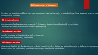 Abrasions can range from mild to severe. Most abrasions are mild and can easily be tended at home. Some abrasions, however, may
require medical treatment.
It involves superficial damage to the epidermis. A first-degree abrasion is considered mild. It won’t bleed.
First-degree abrasions are sometimes called scrapes or grazes.
It results in damage to the epidermis as well as the dermis.
A second-degree abrasion may bleed mildly.
It is a severe abrasion. It’s also known as an avulsion wound. It involves friction and tearing of the skin to the layer of tissue deeper
than the dermis. An avulsion may bleed heavily and require more intense medical care.
First-degree abrasion
Third-degree abrasion
Second-degree abrasion
Different grades of abrasions
 
