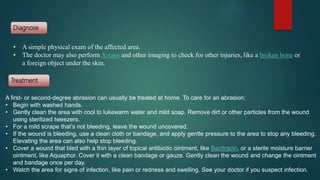Diagnose
Treatment
A first- or second-degree abrasion can usually be treated at home. To care for an abrasion:
• Begin with washed hands.
• Gently clean the area with cool to lukewarm water and mild soap. Remove dirt or other particles from the wound
using sterilized tweezers.
• For a mild scrape that’s not bleeding, leave the wound uncovered.
• If the wound is bleeding, use a clean cloth or bandage, and apply gentle pressure to the area to stop any bleeding.
Elevating the area can also help stop bleeding.
• Cover a wound that bled with a thin layer of topical antibiotic ointment, like Bacitracin, or a sterile moisture barrier
ointment, like Aquaphor. Cover it with a clean bandage or gauze. Gently clean the wound and change the ointment
and bandage once per day.
• Watch the area for signs of infection, like pain or redness and swelling. See your doctor if you suspect infection.
• A simple physical exam of the affected area.
• The doctor may also perform X-rays and other imaging to check for other injuries, like a broken bone or
a foreign object under the skin.
 