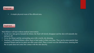 Diagnose
Treatment
Most blisters will heal without medical intervention.
• As the new skin grows beneath the blister, the fluid will slowly disappear and the skin will naturally dry
and peel off.
• Cover the blister and the surrounding area with a sterile, dry dressing.
• Similarly, with blood blisters, allow them to heal under in their own time. They can be more painful than
standard blisters and an ice pack can offer some relief. Place a towel over the affected area, ensuring that
the ice pack does not come into contact with the skin directly.
• A simple physical exam of the affected area.
 