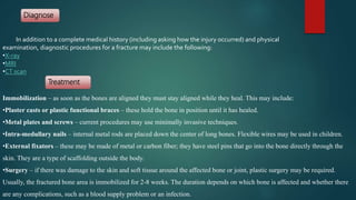 In addition to a complete medical history (including asking how the injury occurred) and physical
examination, diagnostic procedures for a fracture may include the following:
•X-ray
•MRI
•CT scan
Diagnose
Treatment
Immobilization – as soon as the bones are aligned they must stay aligned while they heal. This may include:
•Plaster casts or plastic functional braces – these hold the bone in position until it has healed.
•Metal plates and screws – current procedures may use minimally invasive techniques.
•Intra-medullary nails – internal metal rods are placed down the center of long bones. Flexible wires may be used in children.
•External fixators – these may be made of metal or carbon fiber; they have steel pins that go into the bone directly through the
skin. They are a type of scaffolding outside the body.
•Surgery – if there was damage to the skin and soft tissue around the affected bone or joint, plastic surgery may be required.
Usually, the fractured bone area is immobilized for 2-8 weeks. The duration depends on which bone is affected and whether there
are any complications, such as a blood supply problem or an infection.
 