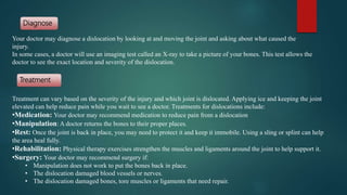 Treatment can vary based on the severity of the injury and which joint is dislocated. Applying ice and keeping the joint
elevated can help reduce pain while you wait to see a doctor. Treatments for dislocations include:
•Medication: Your doctor may recommend medication to reduce pain from a dislocation
•Manipulation: A doctor returns the bones to their proper places.
•Rest: Once the joint is back in place, you may need to protect it and keep it immobile. Using a sling or splint can help
the area heal fully.
•Rehabilitation: Physical therapy exercises strengthen the muscles and ligaments around the joint to help support it.
•Surgery: Your doctor may recommend surgery if:
• Manipulation does not work to put the bones back in place.
• The dislocation damaged blood vessels or nerves.
• The dislocation damaged bones, tore muscles or ligaments that need repair.
Your doctor may diagnose a dislocation by looking at and moving the joint and asking about what caused the
injury.
In some cases, a doctor will use an imaging test called an X-ray to take a picture of your bones. This test allows the
doctor to see the exact location and severity of the dislocation.
Diagnose
Treatment
 