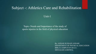 Subject -: Athletics Care and Rehabilitation
Unit-1
Topic-:Needs and Importance of the study of
sports injuries in the field of physical education
By- AZHAR HUSSAIN ANSARI
DEPARTMENT OF PHYSICAL EDUCATION
BIRLA CAMPUS H.N.B.G.U.
SRINAGAR GARHWAL
 