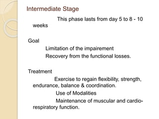 Intermediate Stage
This phase lasts from day 5 to 8 - 10
weeks
Goal
Limitation of the impairement
Recovery from the functional losses.
Treatment
Exercise to regain flexibility, strength,
endurance, balance & coordination.
Use of Modalities
Maintenance of muscular and cardio-
respiratory function.
 