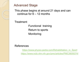Advanced Stage
This phase begins at around 21 days and can
continue for 6 – 12 months
Treatment
Functional training
Return to sports
Monitoring
References
https://www.physio-pedia.com/Rehabilitation_in_Sport
https://www.ncbi.nlm.nih.gov/pmc/articles/PMC5609374/
 