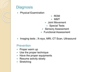 Diagnosis
 Physical Examination
 ROM
 MMT
 Joint Movement
 Special Tests
 Sensory Assessment
 Functional Assessment
 Imaging tests ; X-rays, MRI, CT Scan, Ultrasound
Prevention
 Proper warm up
 Use the proper technique
 Have the proper equipments
 Resume activity slowly
 Stretching
 
