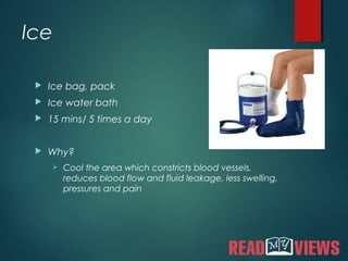 Ice
 Ice bag, pack
 Ice water bath
 15 mins/ 5 times a day
 Why?
 Cool the area which constricts blood vessels,
reduces blood flow and fluid leakage, less swelling,
pressures and pain
 