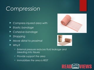 Compression
 Compress injured area with
 Elastic bandage
 Cohesive bandage
 Strapping
 Move distal to proximal
 Why?
 External pressure reduces fluid leakage and
bleeding into tissues
 Provide support the area
 Immobilizes the area is REST
 