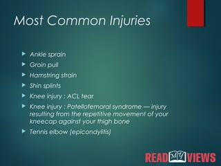 Most Common Injuries
 Ankle sprain
 Groin pull
 Hamstring strain
 Shin splints
 Knee injury : ACL tear
 Knee injury : Patellofemoral syndrome — injury
resulting from the repetitive movement of your
kneecap against your thigh bone
 Tennis elbow (epicondylitis)
 