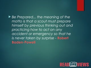  Be Prepared... the meaning of the
motto is that a scout must prepare
himself by previous thinking out and
practicing how to act on any
accident or emergency so that he
is never taken by surprise - Robert
Baden-Powell
 