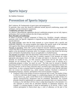 Sports Injury
By: Radhika Chintamani
Prevention of Sports Injury
[Ref: Anderson. M. Fundamentals of sports injury and management.]
In particular, three areas that should be addressed include physical conditioning, proper skill
techniques, and use of protective equipments.
Conditioning and Injury Prevention:
An effective, physiologically appropriate physical conditioning program can not only improve
performance, but it can also minimize the risk of injury and illness.
Basic Principles of Conditioning:
In efforts to develop a specific component of fitness (e.g., flexibility; strength; endurance;
particular skill), the Specific Adaptation to Imposed Demands (SAID) principle or specificity
must be followed.
The SAID principle: states that the body responds to a given demand with a specific and
predictable adaptation. An exercise program must address the specific needs of the individual
with regard to their fitness and skill goals as well as to the various body parts.
Principle of specificity: States that a goal of improved muscular endurance requires different
criteria from that of a program focused on the development of muscular strength. Specificity also
applies to the development of particular skills. For example, exercises that mimic the throwing
action will benefit a baseball pitcher, but are not applicable to a football lineman.
The principle of overload: states that physiologic improvements occur only when an individual
physically demands more of the body than is normally required. If the demands are within
appropriate physiological limits, the body will adapt and improve its function. As such, if the
demands are insufficient (e.g., too little exercise), improvement will not take place. If the
demands are too strenuous, there is a risk for injury. A common error in carrying out a
conditioning program is doing “too much too soon.” The body must be stressed at tolerable
physiological limits. Exceeding those parameters by performing at an inappropriate intensity, for
too long a duration, or for too many consecutive days, can lead to injury and setbacks, rather than
improvement. As such, a program based on progression is essential to ensure that the individual
does not overuse any structure(s) (e.g., joints; muscles; tendons). Overload is achieved by
manipulating frequency, intensity, and duration in the exercise program. Frequency
 Frequency refers to the number of exercise sessions per day or week. The number of days
in which an individual should engage in a conditioning program will vary depending on
various factors (e.g., goals; current fitness level). In determining the number of days of a
specific exercise/activity, progression must be considered. Specifically, the overload
principle should be implemented on a gradual and systematic basis over a period of time.
In doing so, the individual will have time to adapt physiologically to the demands. It is
also important to ensure that an individual maintains an appropriate frequency. For
example, if a training program is based on participation in an activity 3 days a week
without participation in back-to-back days, a lack of adherence on the part of the
 
