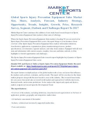 Global Sports Injury Prevention Equipment Sales Market
Size, Share, Analysis, Forecast, Industry Strategy,
Opportunity, Trends, Insights, Growth, Price, Research
Survey, Segment, Outlook and Challenges Report To 2017
Market Reports Center announces the addition of new study based research report on Sports
Injury Prevention Equipment Sales market to their suite of offerings.
Where the Sports Injury Prevention Equipment Sales market is heading? If you are involved in
Sports Injury Prevention Equipment Sales sector, the report brings to your attention a basic
overview of the Sports Injury Prevention Equipment Sales market with market definition,
classification, applications, segmentation, plans, manufacturing processes, product
specifications, cost structures, regional analysis, and value chain analysis. Equipped with all vital
stats and information with current scenario, insights, forecasts and future outlook, it offers
highlights to foretell opportunities and challenges.
The Sports Injury Prevention Equipment Sales research report highlights key dynamics of Sports
Injury Prevention Equipment Sales sector.
Detailed TOC and Charts & Tables of Sports Injury Prevention Equipment Market Research
Report available at - https://marketreportscenter.com/reports/513756/global-sports-injury-
prevention-equipment-sales-market-report-2017
The report features in-depth analysis of the global market with a focus on factors that influence
the market, such as drivers, restraints, and key trends. The report will let you discover the future
market prospects along with the most lucrative areas in the industry. This research based study
lets you assess forecasted sales at overall world market and regional level with the interviews,
financial results, and revenue predictions. It also analyses the import and export and draws a
market comparison focused upon the Development Trend.
The report features:
• Overview of the industry, including definitions, classification and segmentation on the basis of
application, product, geography and competitive market share
• All-inclusive assessment of the market
• Industry validated and statistically-supported market data
• Facts and statistics
 