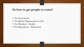 So how to get people to come?
• For Investment
• For Better Opportunity in Life
• For Weather – Health
• For Recreation – ...